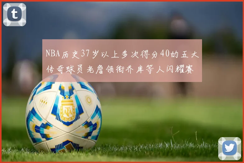 NBA历史37岁以上多次得分40的五大传奇球员老詹领衔乔库等人闪耀赛场