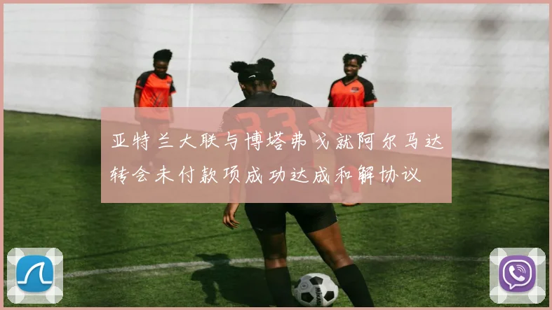 亚特兰大联与博塔弗戈就阿尔马达转会未付款项成功达成和解协议