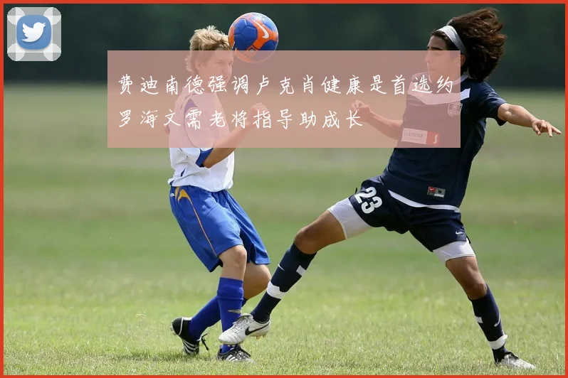 费迪南德强调卢克肖健康是首选约罗海文需老将指导助成长