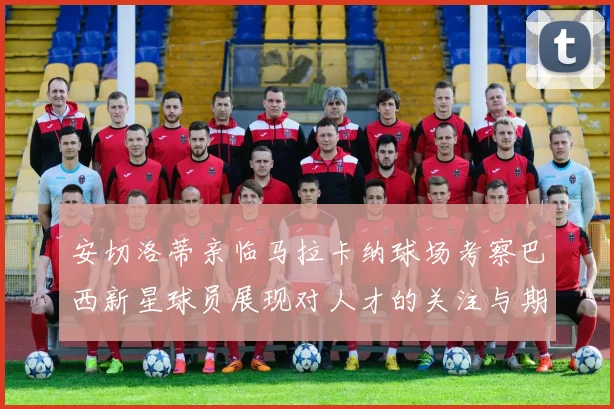 安切洛蒂亲临马拉卡纳球场考察巴西新星球员展现对人才的关注与期待