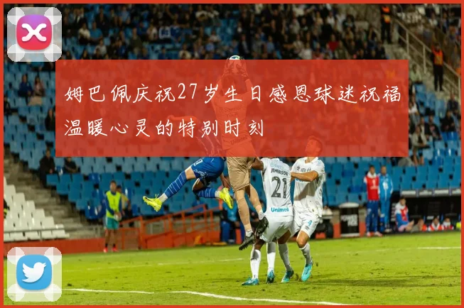 姆巴佩庆祝27岁生日感恩球迷祝福温暖心灵的特别时刻