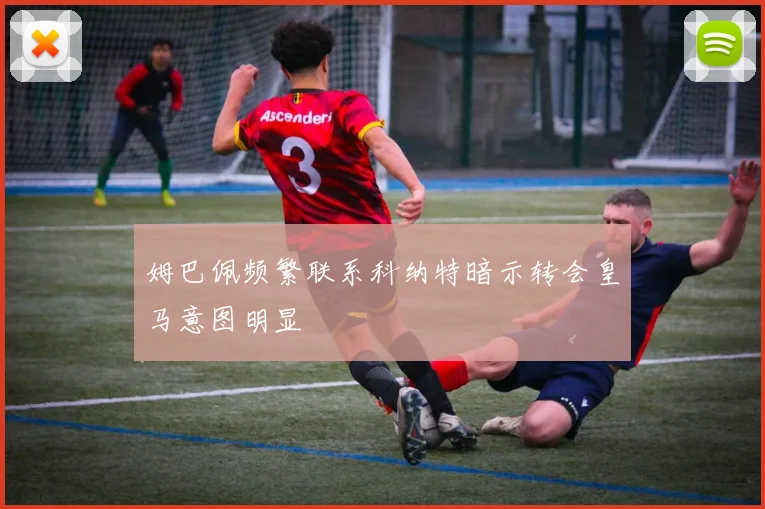 姆巴佩频繁联系科纳特暗示转会皇马意图明显