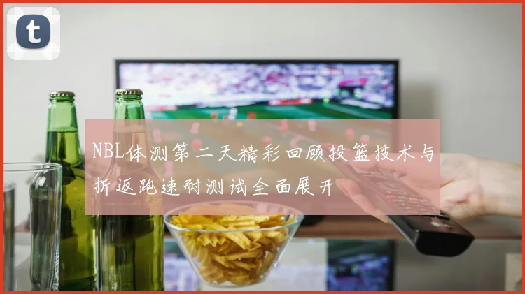 NBL体测第二天精彩回顾投篮技术与折返跑速耐测试全面展开