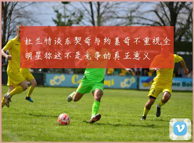 杜兰特谈东契奇与约基奇不重视全明星称这不是竞争的真正意义