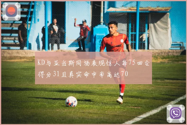 KD与亚当斯同场表现惊人每75回合得分31且真实命中率高达70