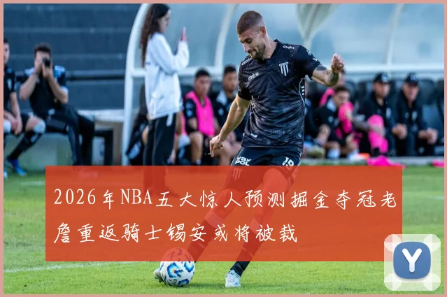 2026年NBA五大惊人预测掘金夺冠老詹重返骑士锡安或将被裁