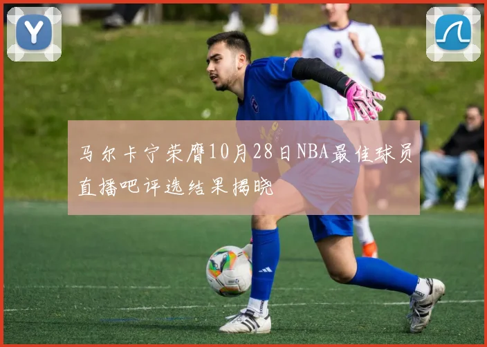 马尔卡宁荣膺10月28日NBA最佳球员直播吧评选结果揭晓