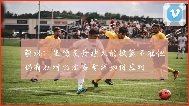 解说：里德麦丹迪文的投篮不准但仍有独特打法芬奇该如何应对