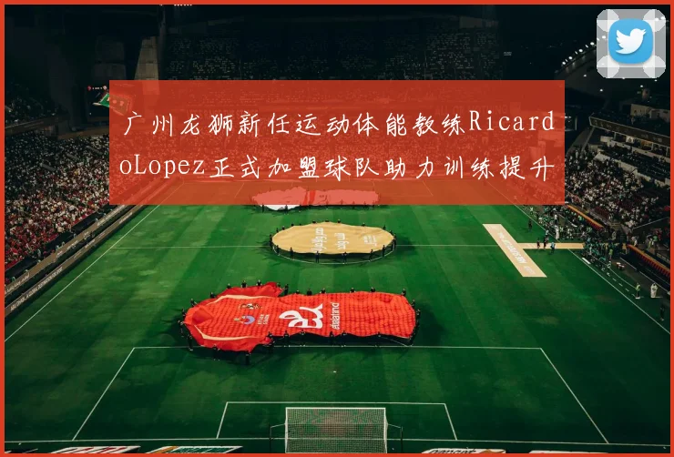 广州龙狮新任运动体能教练RicardoLopez正式加盟球队助力训练提升