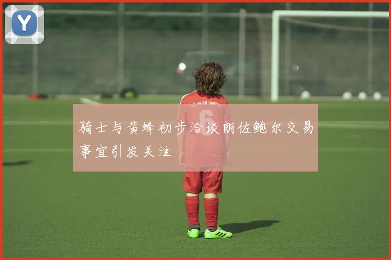 骑士与黄蜂初步洽谈朗佐鲍尔交易事宜引发关注