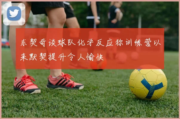 东契奇谈球队化学反应称训练营以来默契提升令人愉快