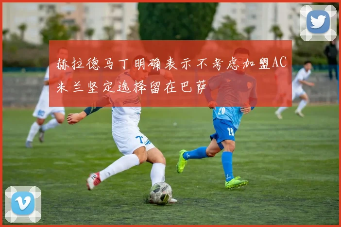 赫拉德马丁明确表示不考虑加盟AC米兰坚定选择留在巴萨