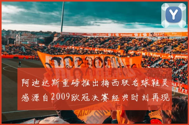 阿迪达斯重磅推出梅西联名球鞋灵感源自2009欧冠决赛经典时刻再现