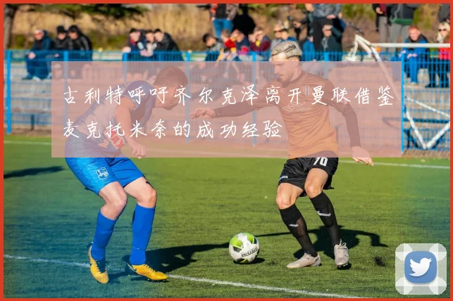 古利特呼吁齐尔克泽离开曼联借鉴麦克托米奈的成功经验