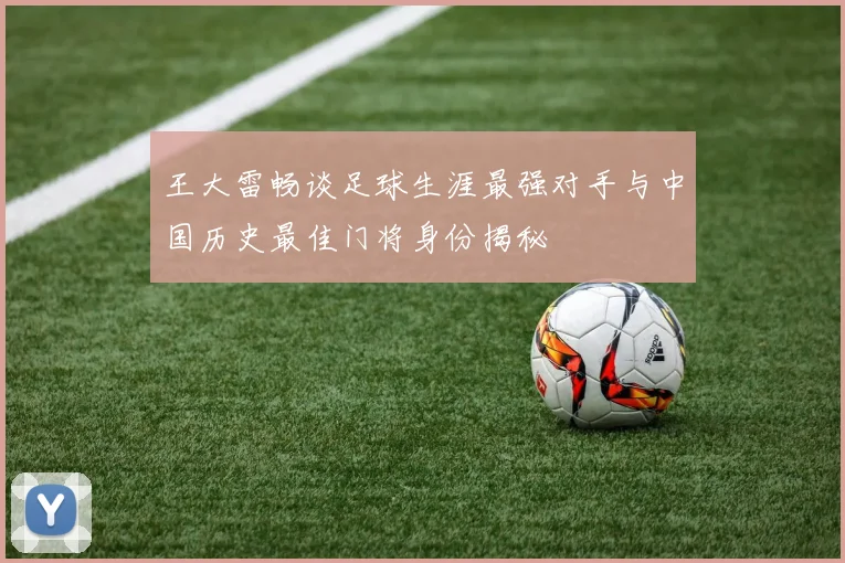 王大雷畅谈足球生涯最强对手与中国历史最佳门将身份揭秘