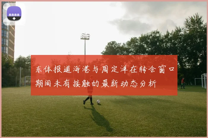 东体报道海港与周定洋在转会窗口期间未有接触的最新动态分析