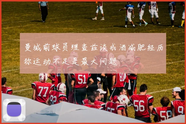 曼城前球员理查兹谈戒酒减肥经历称运动不足是最大问题