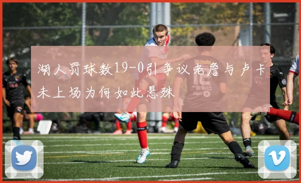 湖人罚球数19-0引争议老詹与卢卡未上场为何如此悬殊