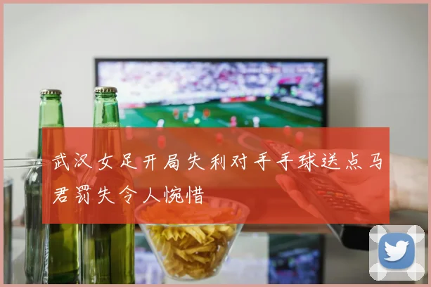 武汉女足开局失利对手手球送点马君罚失令人惋惜