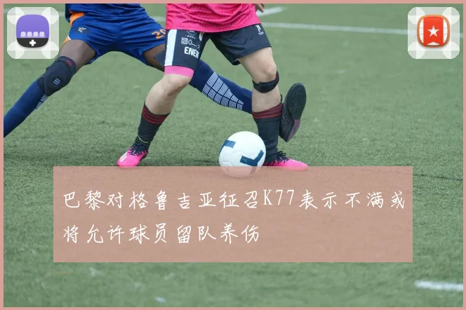 巴黎对格鲁吉亚征召K77表示不满或将允许球员留队养伤