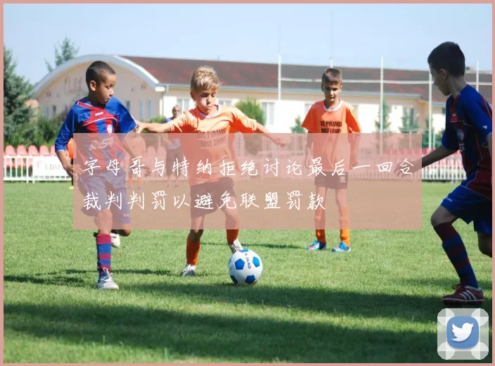 字母哥与特纳拒绝讨论最后一回合裁判判罚以避免联盟罚款