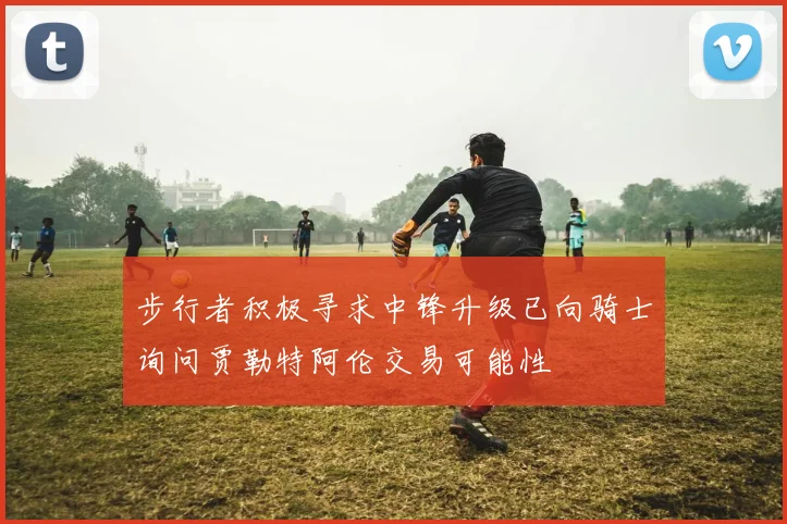 步行者积极寻求中锋升级已向骑士询问贾勒特阿伦交易可能性