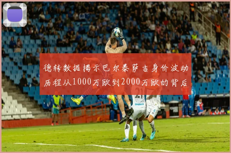 德转数据揭示巴尔泰萨吉身价波动历程从1000万欧到2000万欧的背后故事