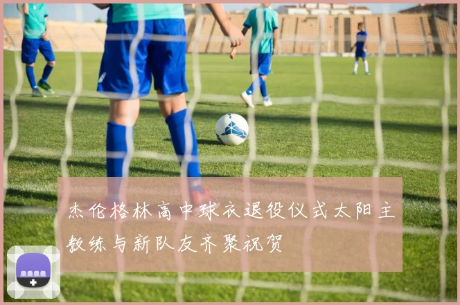杰伦格林高中球衣退役仪式太阳主教练与新队友齐聚祝贺