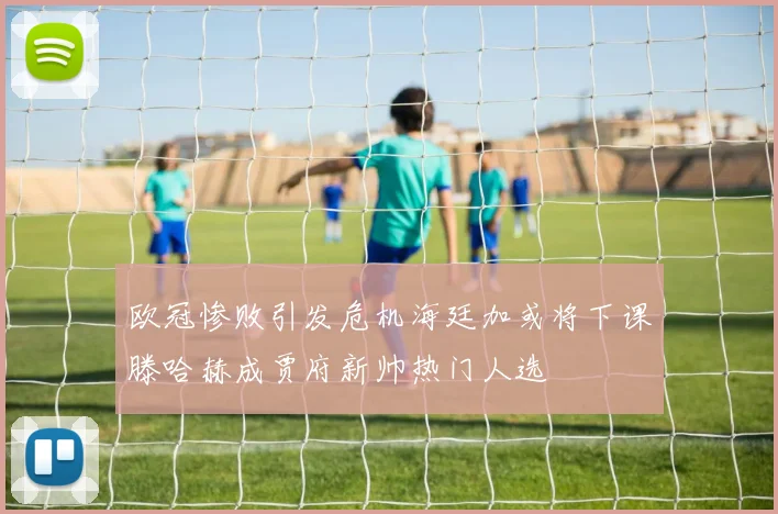 欧冠惨败引发危机海廷加或将下课滕哈赫成贾府新帅热门人选