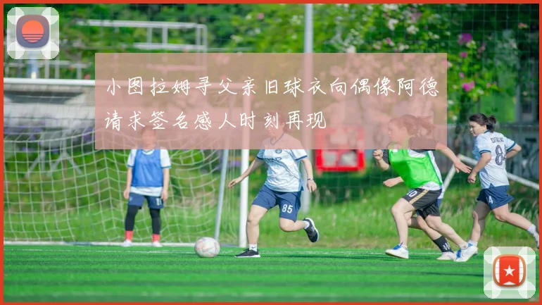 小图拉姆寻父亲旧球衣向偶像阿德请求签名感人时刻再现