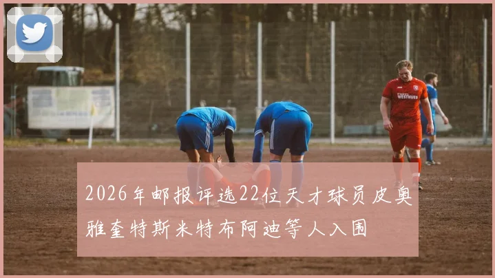 2026年邮报评选22位天才球员皮奥雅奎特斯米特布阿迪等人入围
