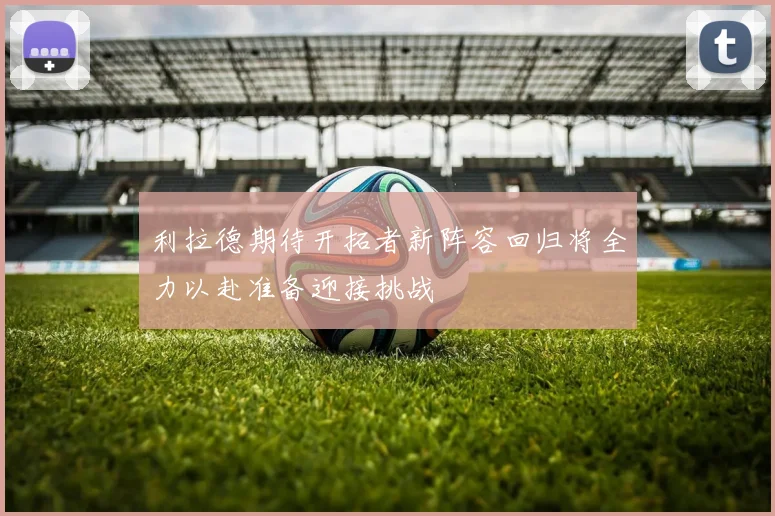 利拉德期待开拓者新阵容回归将全力以赴准备迎接挑战