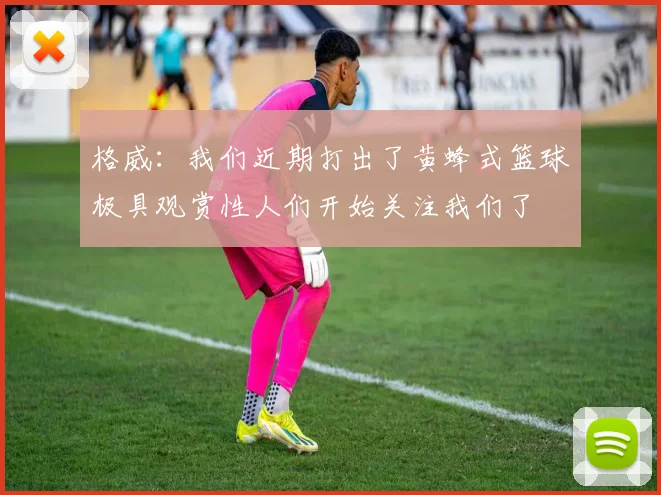 格威：我们近期打出了黄蜂式篮球极具观赏性人们开始关注我们了