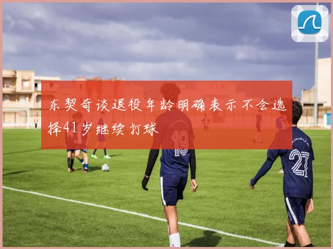 东契奇谈退役年龄明确表示不会选择41岁继续打球