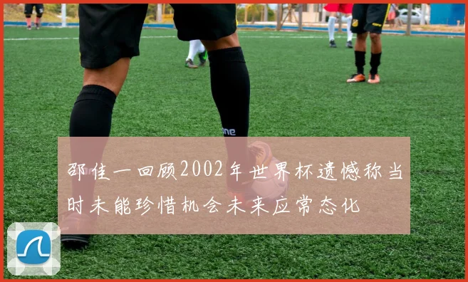 邵佳一回顾2002年世界杯遗憾称当时未能珍惜机会未来应常态化