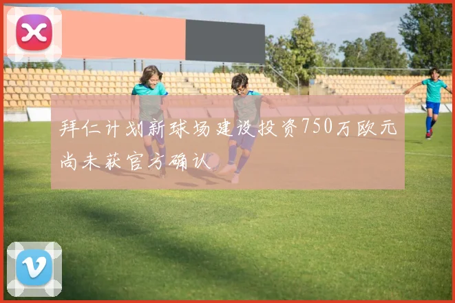 拜仁计划新球场建设投资750万欧元尚未获官方确认